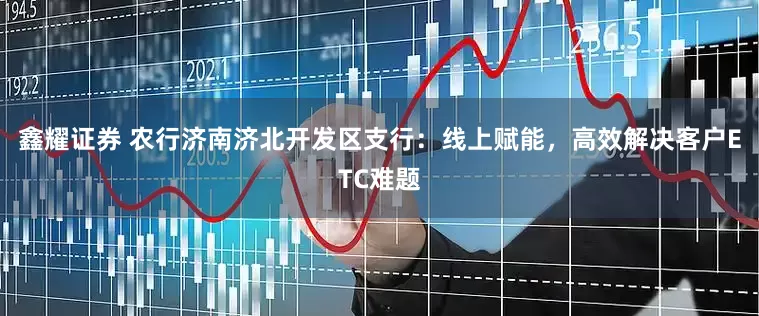 鑫耀证券 农行济南济北开发区支行：线上赋能，高效解决客户ETC难题