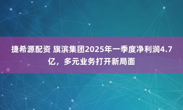 捷希源配资 旗滨集团2025年一季度净利润4.7亿，多元业务打开新局面