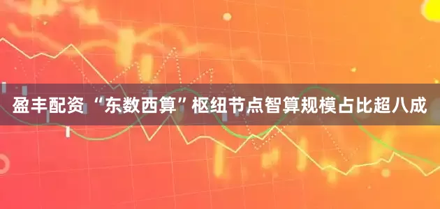 盈丰配资 “东数西算”枢纽节点智算规模占比超八成