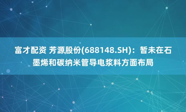 富才配资 芳源股份(688148.SH)：暂未在石墨烯和碳纳米管导电浆料方面布局