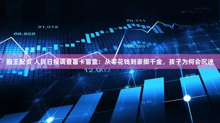 股王配资 人民日报调查盲卡盲盒：从零花钱到豪掷千金，孩子为何会沉迷