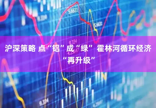 沪深策略 点“铝”成“绿” 霍林河循环经济“再升级”