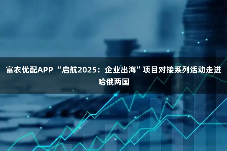 富农优配APP “启航2025：企业出海”项目对接系列活动走进哈俄两国
