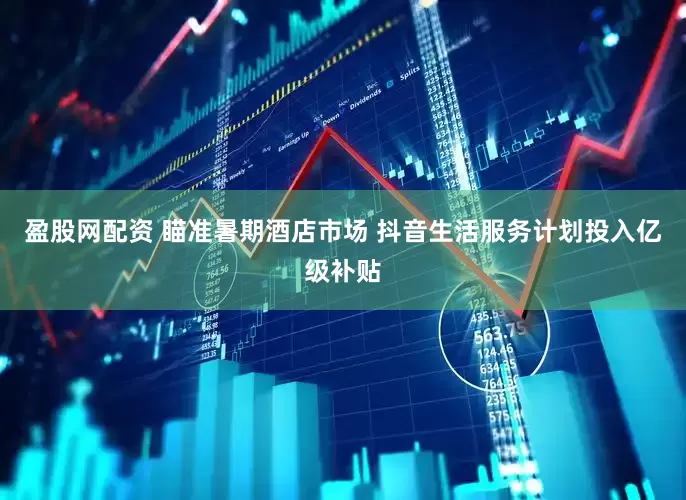 盈股网配资 瞄准暑期酒店市场 抖音生活服务计划投入亿级补贴