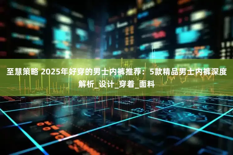 至慧策略 2025年好穿的男士内裤推荐：5款精品男士内裤深度解析_设计_穿着_面料