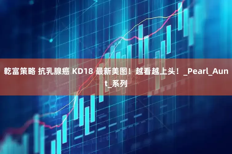 乾富策略 抗乳腺癌 KD18 最新美图！越看越上头！_Pearl_Aunt_系列