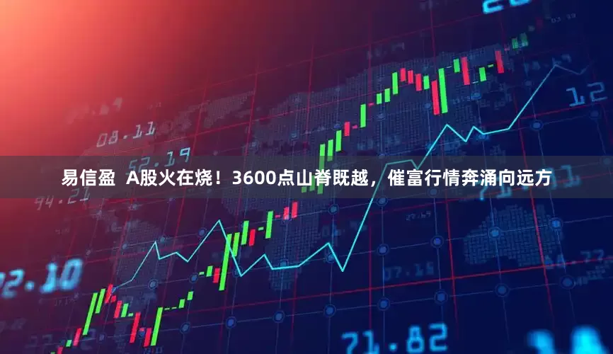 易信盈  A股火在烧！3600点山脊既越，催富行情奔涌向远方