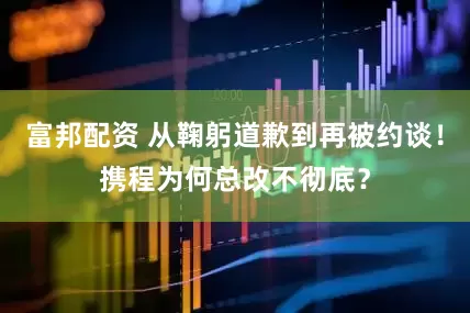 富邦配资 从鞠躬道歉到再被约谈！携程为何总改不彻底？