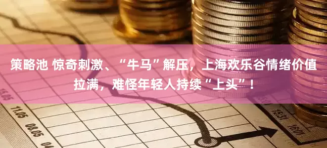 策略池 惊奇刺激、“牛马”解压，上海欢乐谷情绪价值拉满，难怪年轻人持续“上头”！