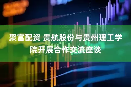 聚富配资 贵航股份与贵州理工学院开展合作交流座谈