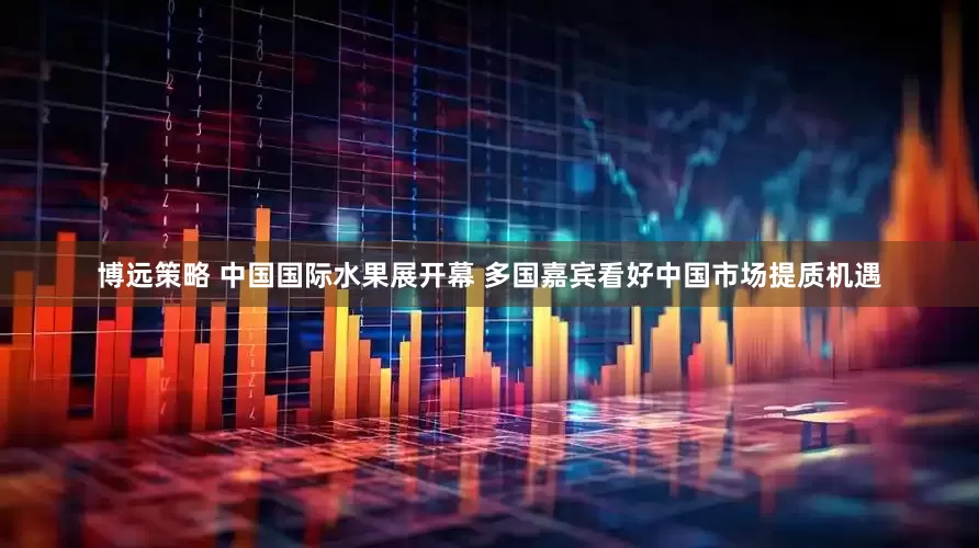 博远策略 中国国际水果展开幕 多国嘉宾看好中国市场提质机遇