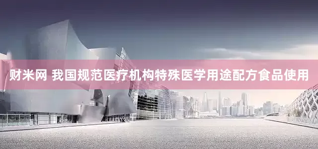 财米网 我国规范医疗机构特殊医学用途配方食品使用