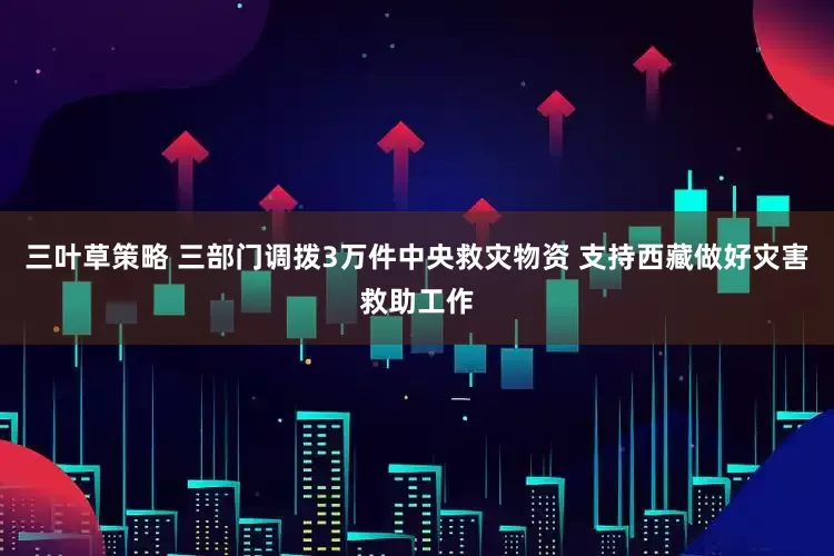 三叶草策略 三部门调拨3万件中央救灾物资 支持西藏做好灾害救助工作
